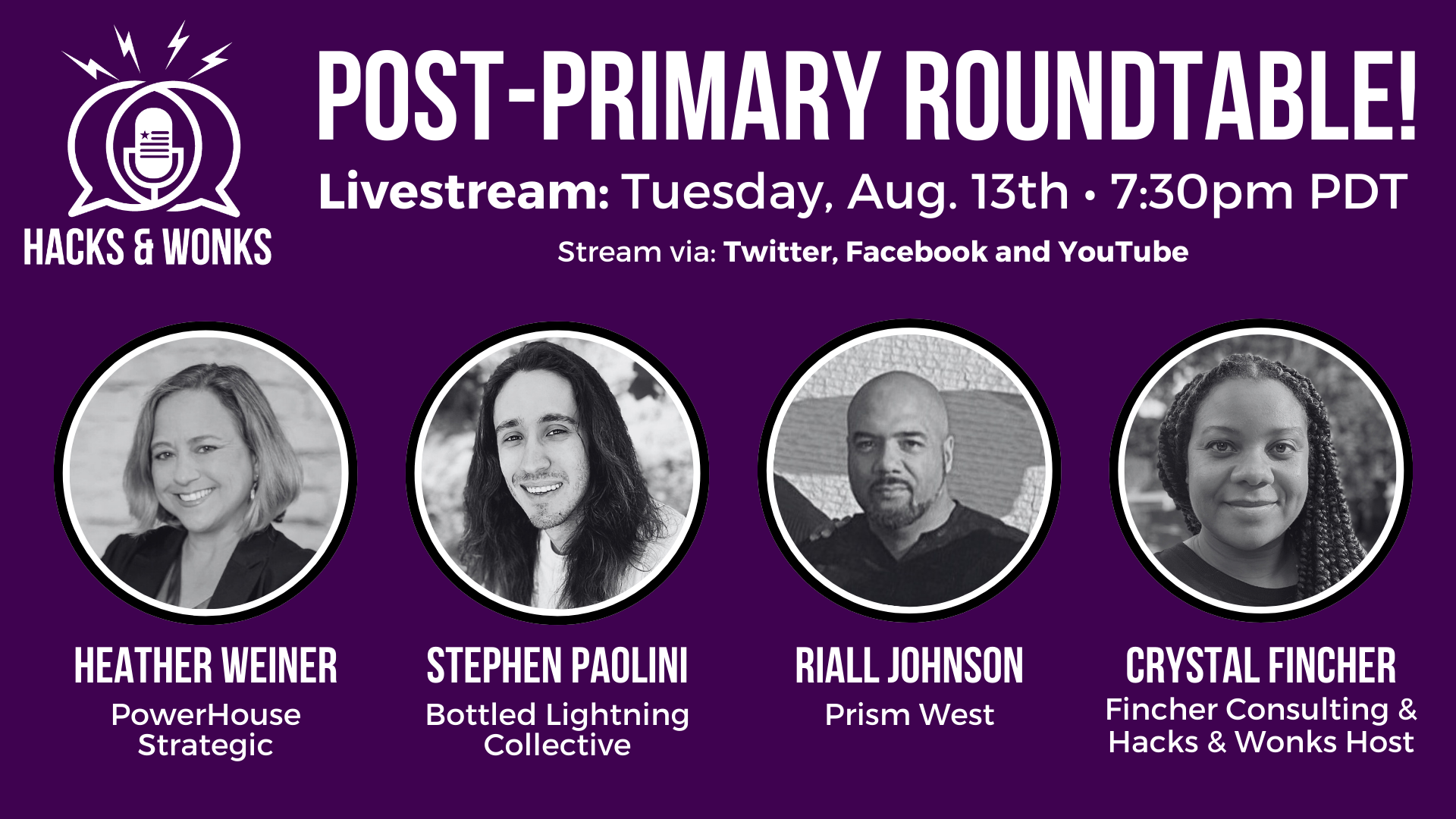 A graphic with pictures of panelists that says:   HACKS & WONKS POST-PRIMARY ROUNDTABLE! LIVE: TUESDAY, AUGUST 13TH • 7:30PM PDT Stream via: Twitter @HacksWonks | Facebook: @officialhacksandwonks  Featuring panelists:   HEATHER WEINER of PowerHouse Strategic, STEPHEN PAOLINI of Bottled Lightning Collective, RIALL JOHNSON of Prism West, and CRYSTAL FINCHER of Fincher Consulting & Host of Hacks & Wonks